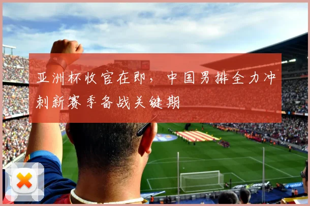 亚洲杯收官在即，中国男排全力冲刺新赛季备战关键期