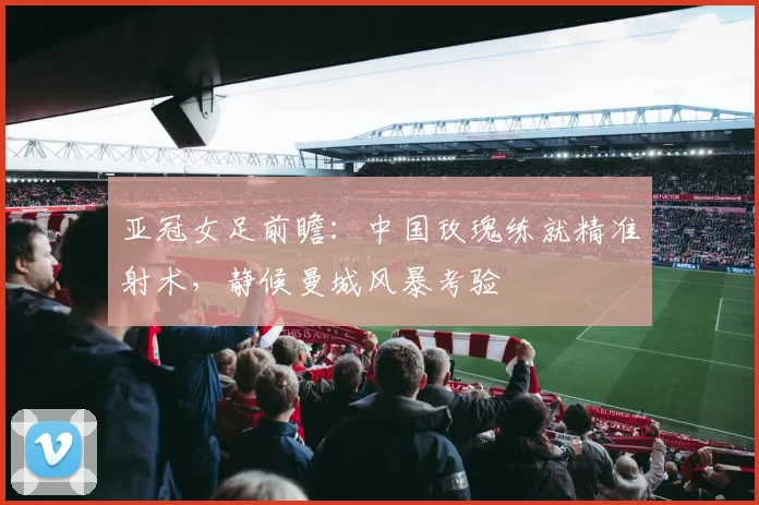 亚冠女足前瞻：中国玫瑰练就精准射术，静候曼城风暴考验