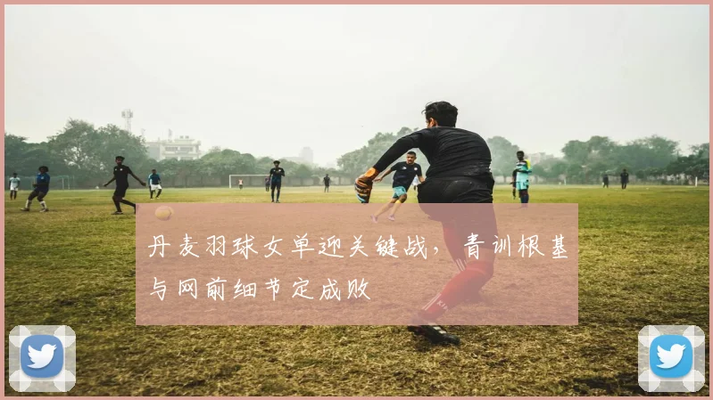 丹麦羽球女单迎关键战，青训根基与网前细节定成败