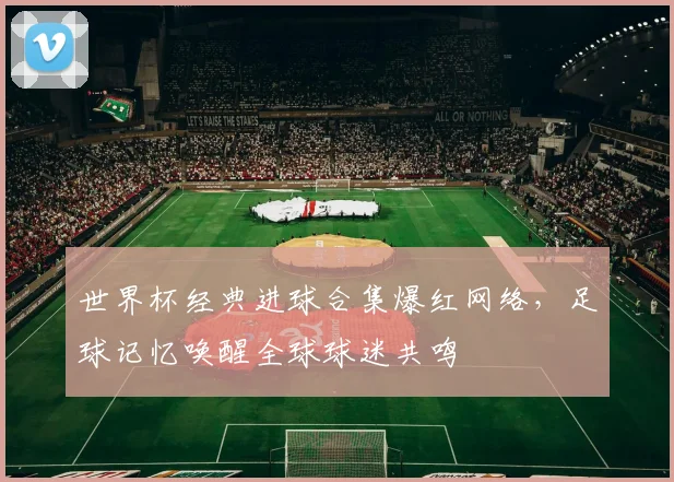 世界杯经典进球合集爆红网络，足球记忆唤醒全球球迷共鸣