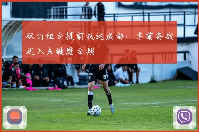 双打组合提前抵达成都，季前备战进入关键磨合期
