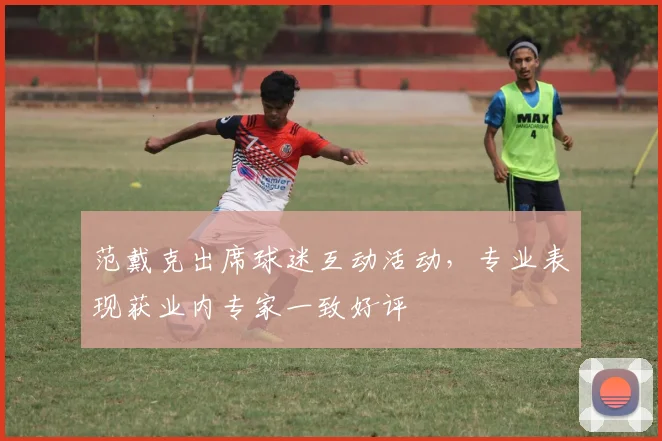 范戴克出席球迷互动活动，专业表现获业内专家一致好评