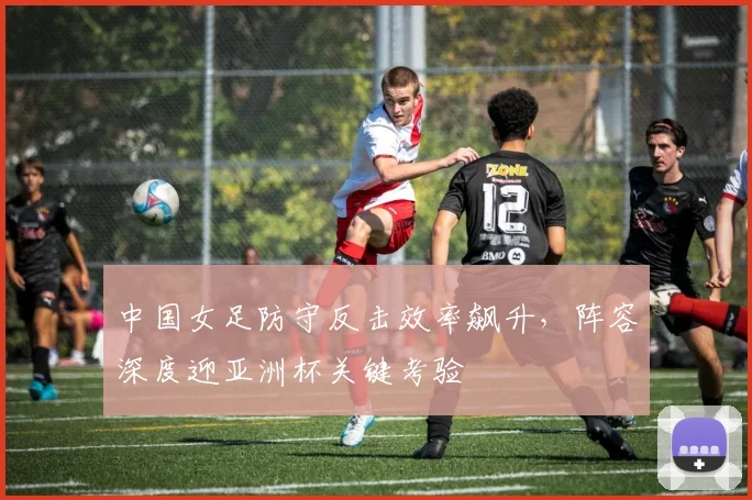 中国女足防守反击效率飙升，阵容深度迎亚洲杯关键考验