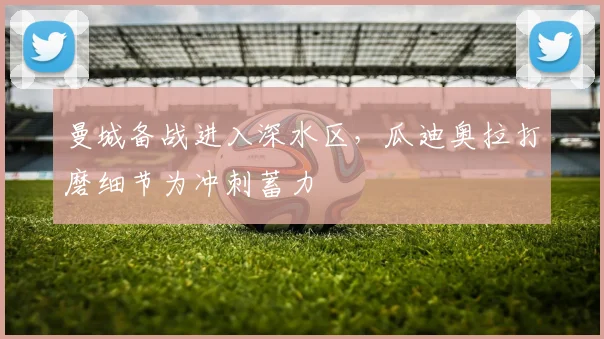 曼城备战进入深水区，瓜迪奥拉打磨细节为冲刺蓄力