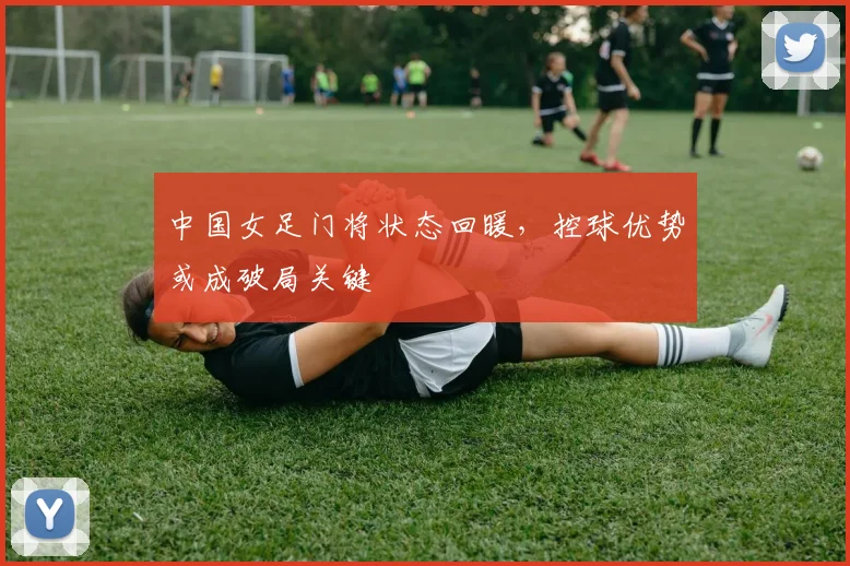 中国女足门将状态回暖，控球优势或成破局关键