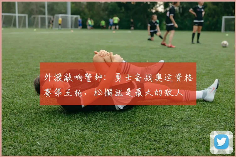 外援敲响警钟：勇士备战奥运资格赛第五轮，松懈就是最大的敌人