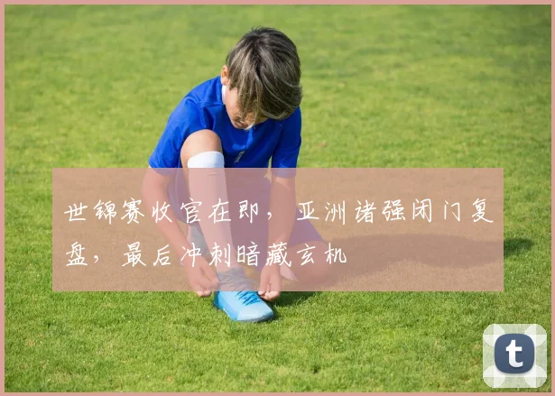 世锦赛收官在即，亚洲诸强闭门复盘，最后冲刺暗藏玄机
