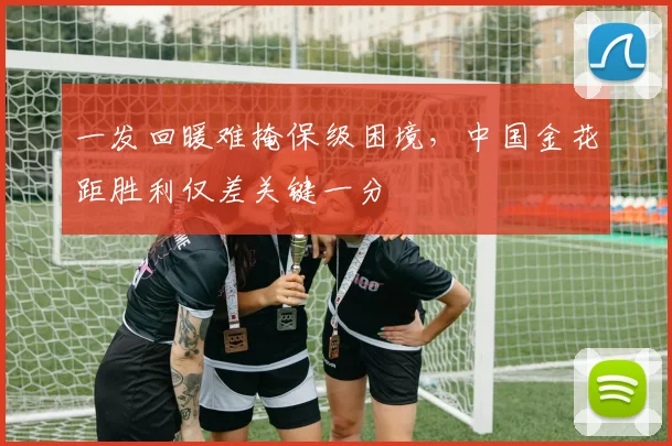 一发回暖难掩保级困境，中国金花距胜利仅差关键一分