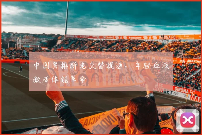 中国男排新老交替提速，年轻血液激活体能革命