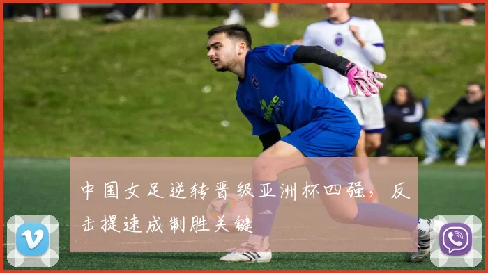 中国女足逆转晋级亚洲杯四强，反击提速成制胜关键