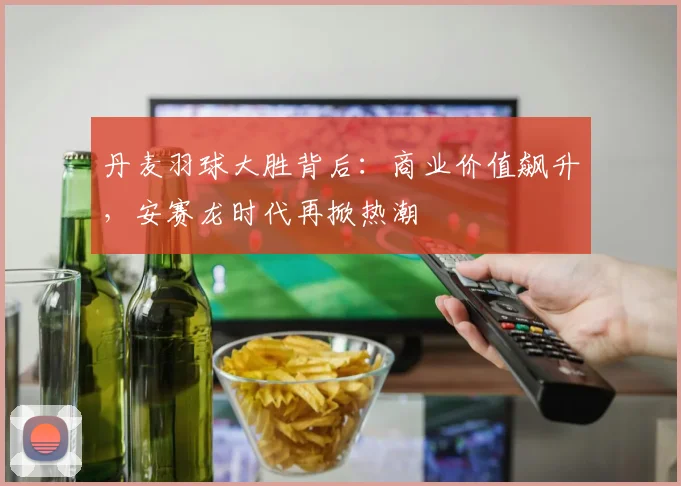 丹麦羽球大胜背后：商业价值飙升，安赛龙时代再掀热潮