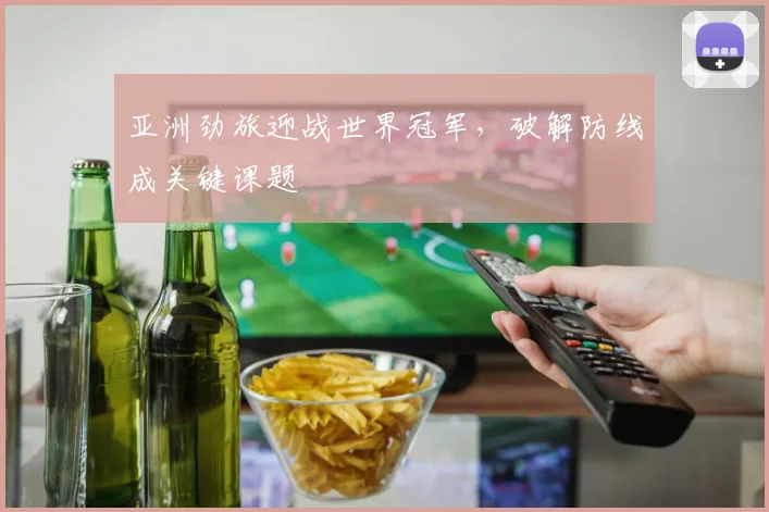 亚洲劲旅迎战世界冠军，破解防线成关键课题