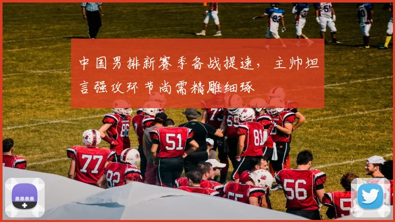 中国男排新赛季备战提速，主帅坦言强攻环节尚需精雕细琢
