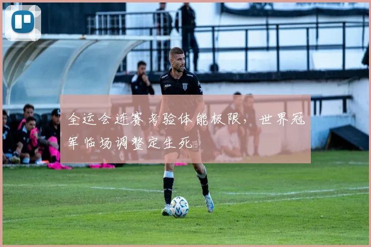 全运会连赛考验体能极限，世界冠军临场调整定生死
