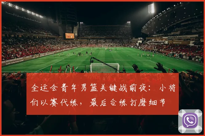 全运会青年男篮关键战前夜：小将们以赛代练，最后合练打磨细节