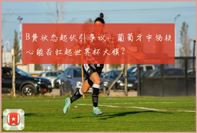 B费状态起伏引争议，葡萄牙中场核心能否扛起世界杯大旗？