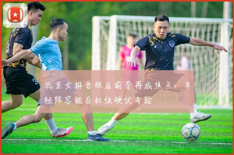 北京女排晋级后前景再成焦点，年轻阵容能否扛住硬仗考验