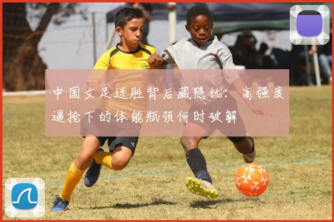 中国女足连胜背后藏隐忧：高强度逼抢下的体能瓶颈何时破解