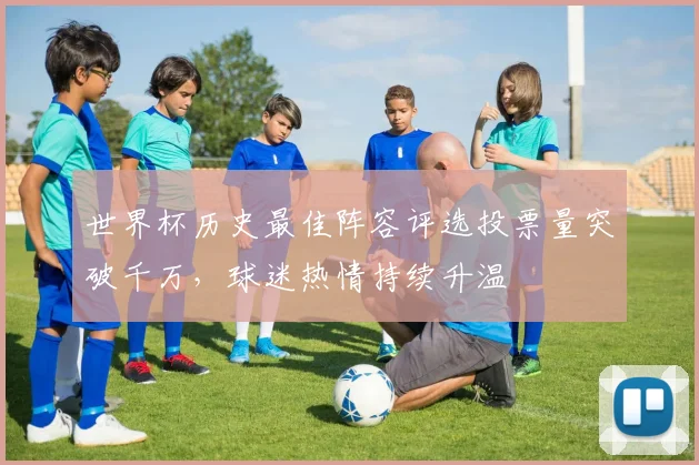 世界杯历史最佳阵容评选投票量突破千万，球迷热情持续升温