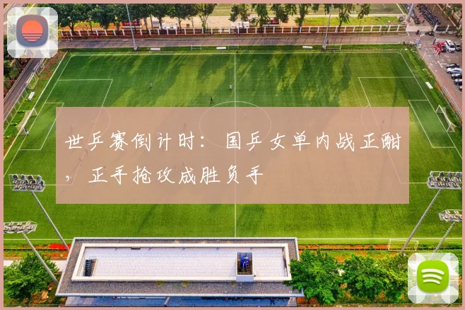 世乒赛倒计时：国乒女单内战正酣，正手抢攻成胜负手