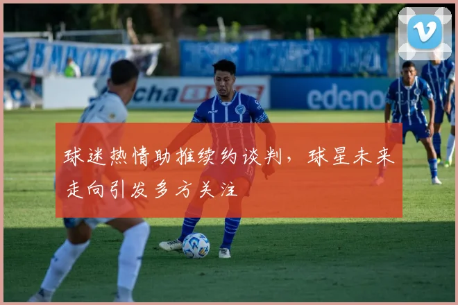 球迷热情助推续约谈判，球星未来走向引发多方关注