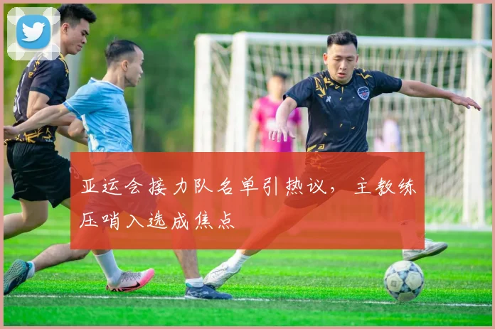 亚运会接力队名单引热议，主教练压哨入选成焦点