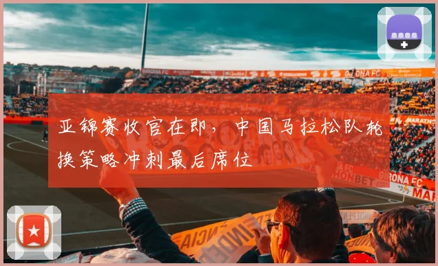 亚锦赛收官在即，中国马拉松队轮换策略冲刺最后席位