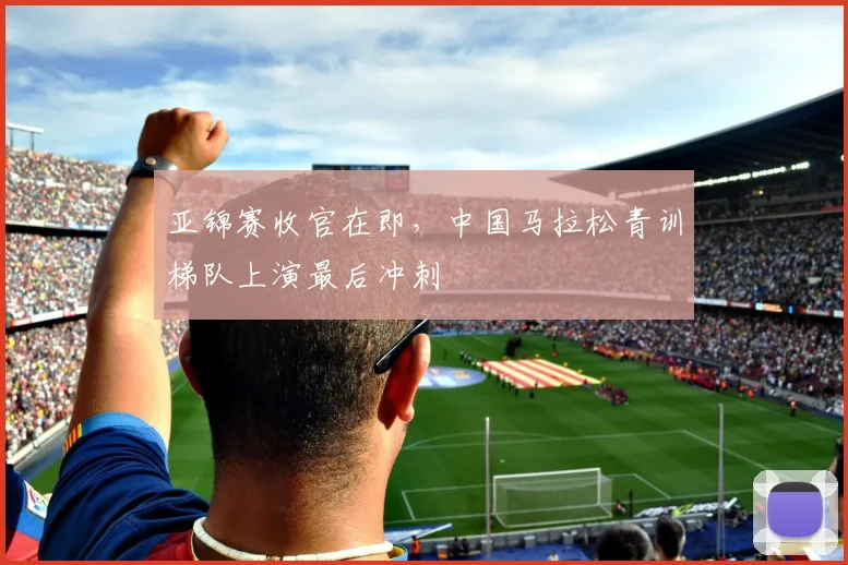 亚锦赛收官在即，中国马拉松青训梯队上演最后冲刺