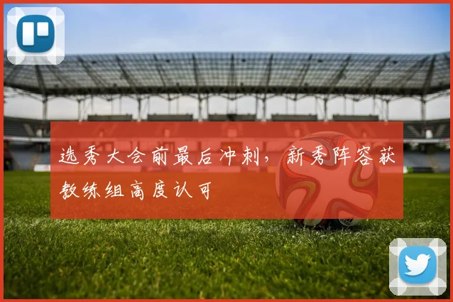 选秀大会前最后冲刺，新秀阵容获教练组高度认可