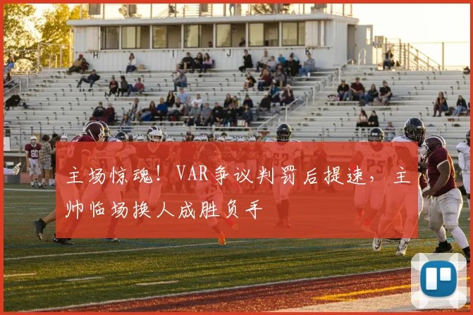 主场惊魂！VAR争议判罚后提速，主帅临场换人成胜负手