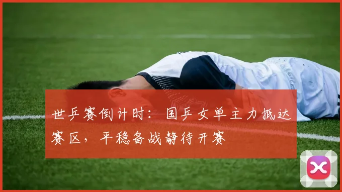 世乒赛倒计时：国乒女单主力抵达赛区，平稳备战静待开赛