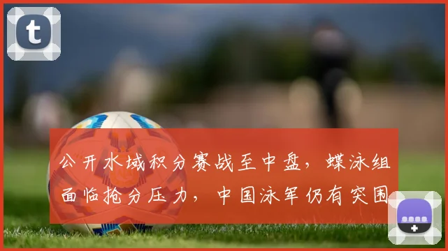 公开水域积分赛战至中盘，蝶泳组面临抢分压力，中国泳军仍有突围机会