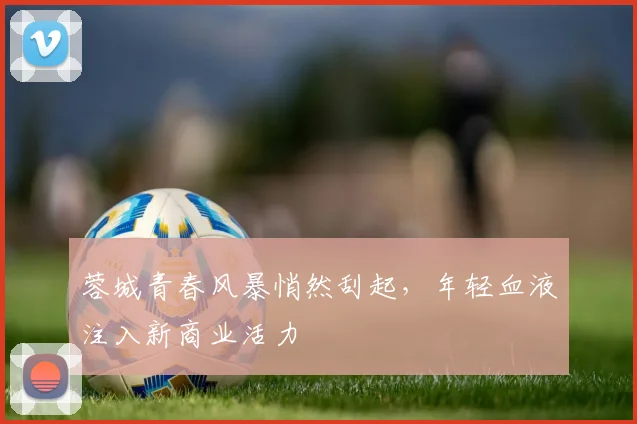 蓉城青春风暴悄然刮起，年轻血液注入新商业活力