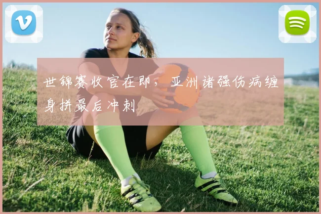 世锦赛收官在即，亚洲诸强伤病缠身拼最后冲刺