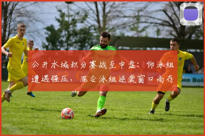 公开水域积分赛战至中盘：仰泳组遭遇强压，混合泳组逆袭窗口尚存