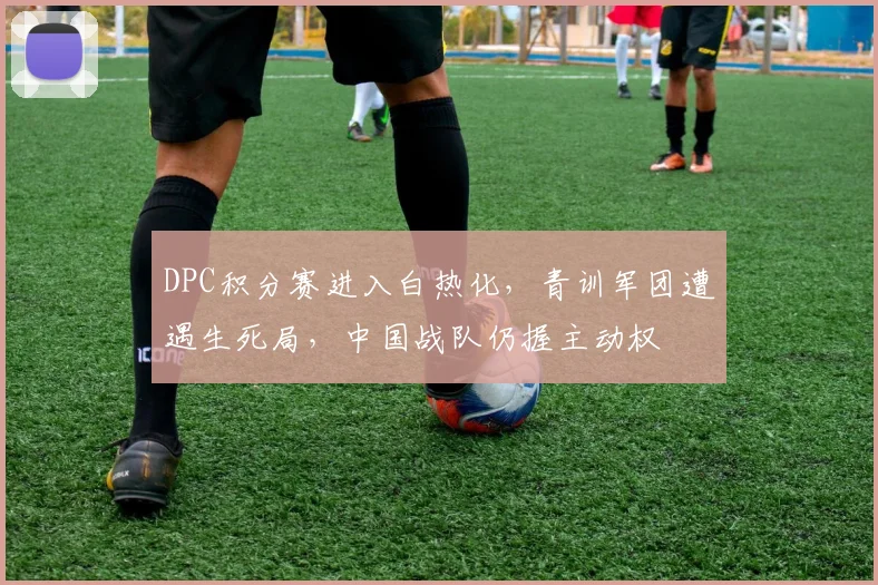 DPC积分赛进入白热化，青训军团遭遇生死局，中国战队仍握主动权