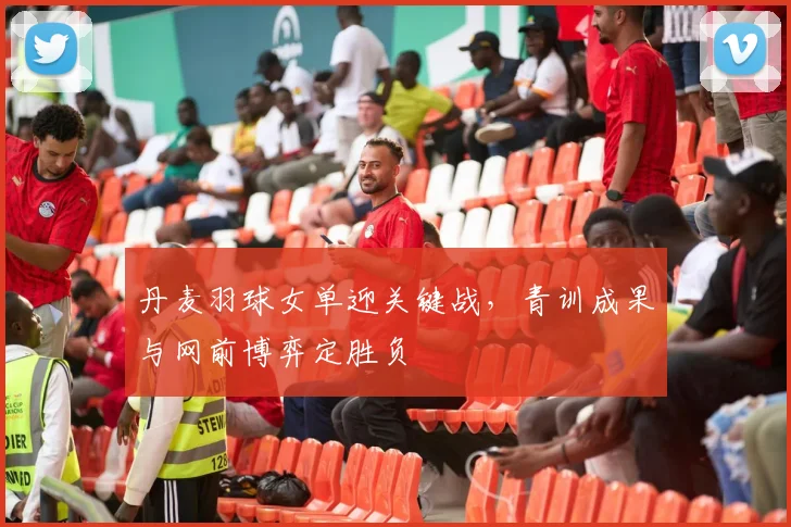 丹麦羽球女单迎关键战，青训成果与网前博弈定胜负
