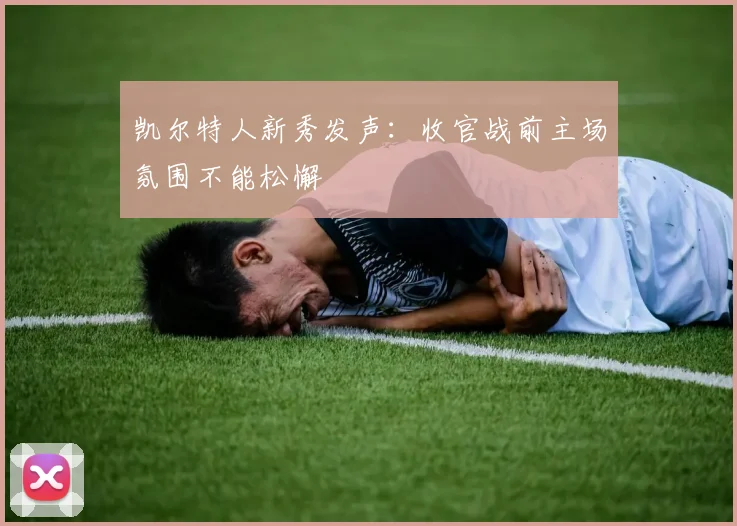 凯尔特人新秀发声：收官战前主场氛围不能松懈
