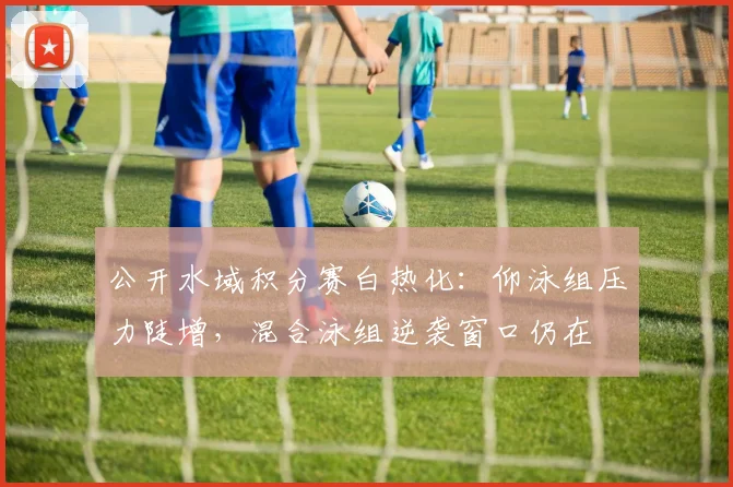 公开水域积分赛白热化：仰泳组压力陡增，混合泳组逆袭窗口仍在