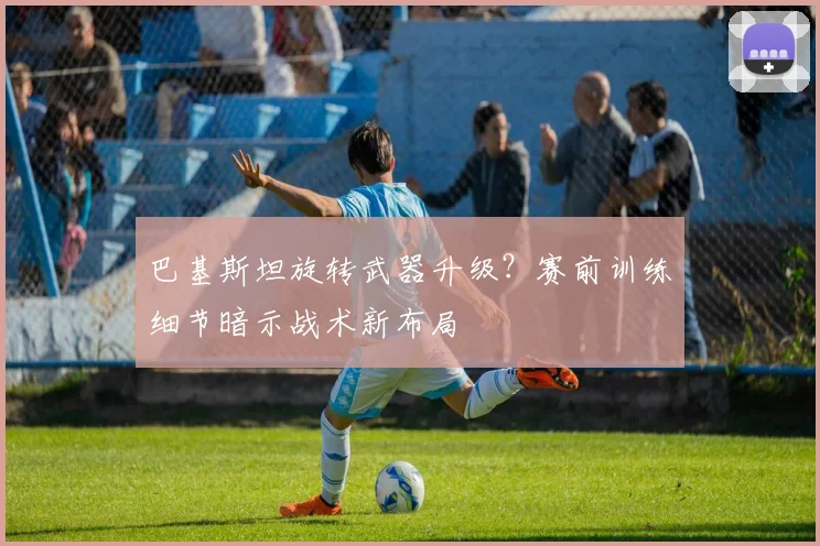 巴基斯坦旋转武器升级？赛前训练细节暗示战术新布局
