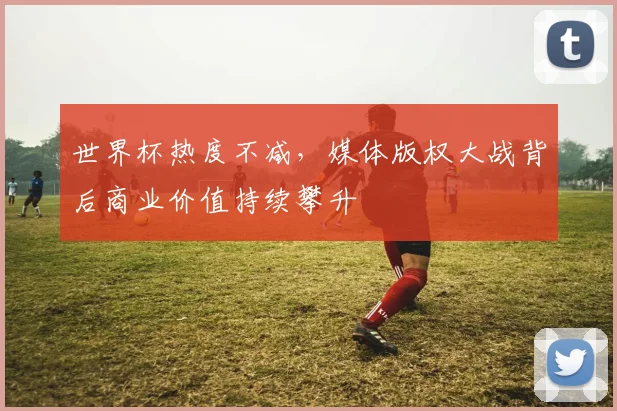 世界杯热度不减，媒体版权大战背后商业价值持续攀升