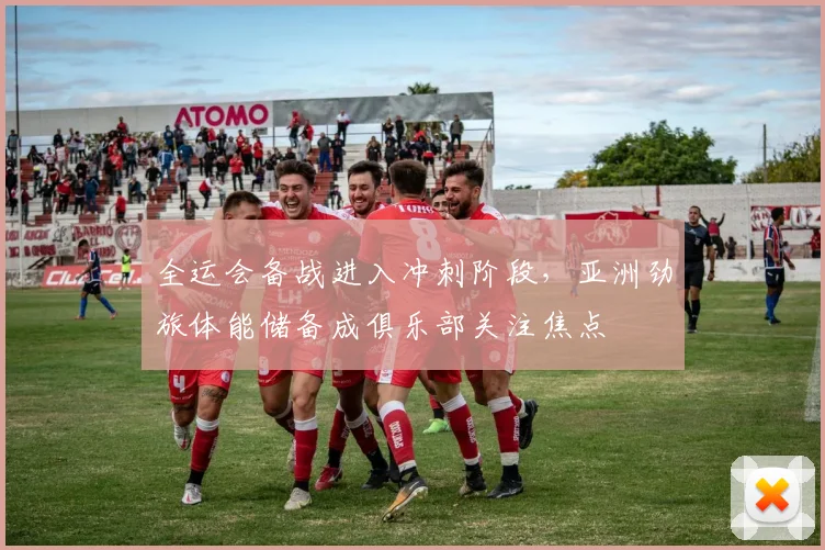 全运会备战进入冲刺阶段，亚洲劲旅体能储备成俱乐部关注焦点