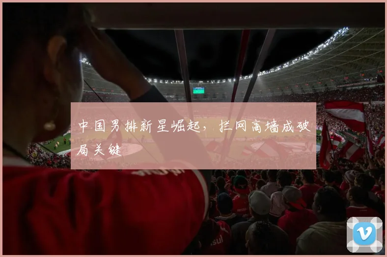 中国男排新星崛起，拦网高墙成破局关键