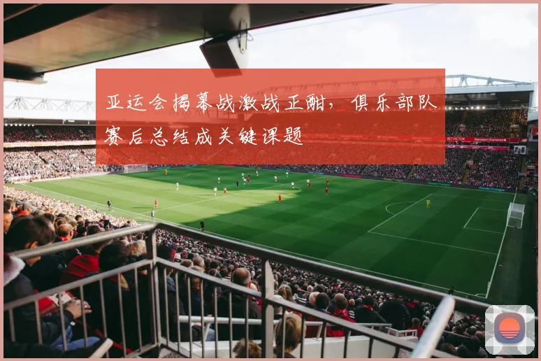 亚运会揭幕战激战正酣，俱乐部队赛后总结成关键课题