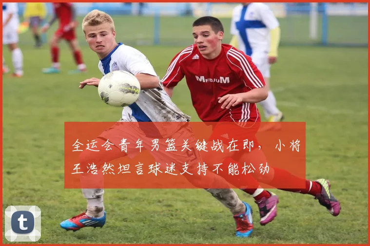 全运会青年男篮关键战在即，小将王浩然坦言球迷支持不能松劲