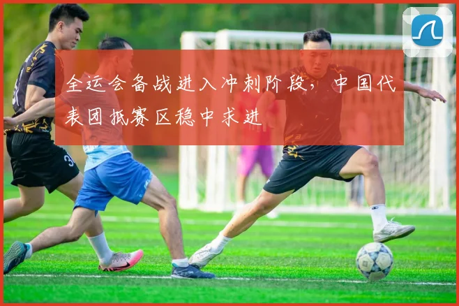 全运会备战进入冲刺阶段，中国代表团抵赛区稳中求进