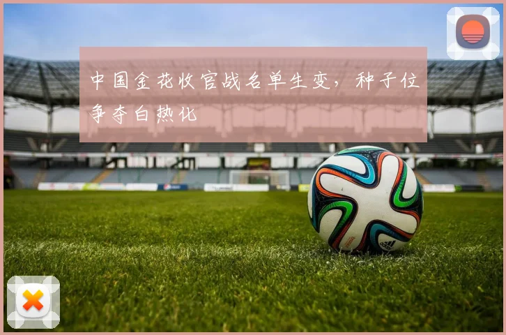 中国金花收官战名单生变，种子位争夺白热化