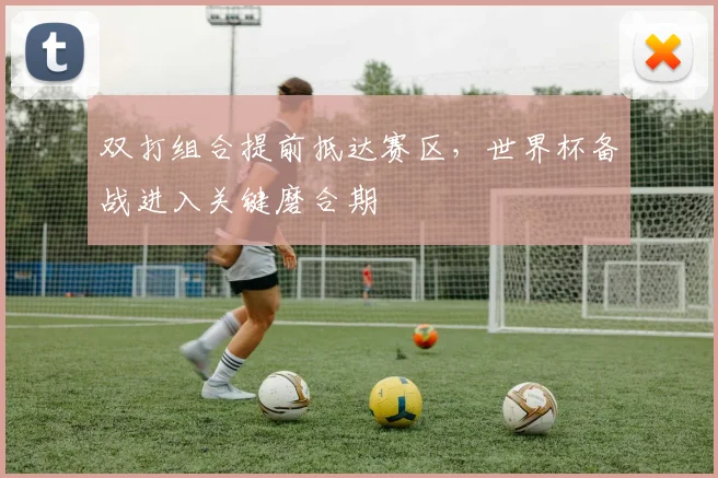 双打组合提前抵达赛区，世界杯备战进入关键磨合期