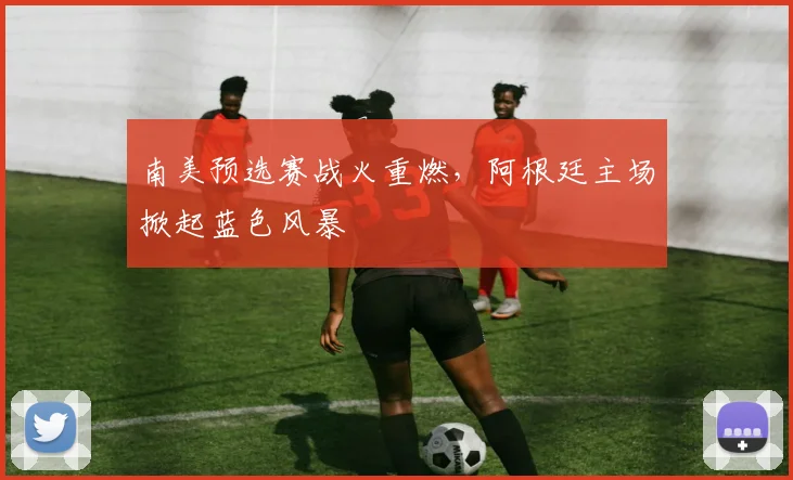 南美预选赛战火重燃，阿根廷主场掀起蓝色风暴