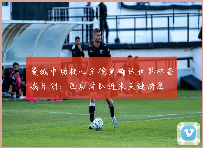 曼城中场核心罗德里确认世界杯备战计划，西班牙队迎来关键拼图